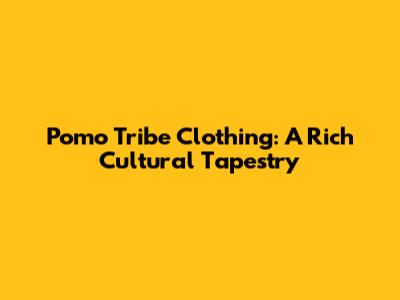 Pomo Tribe Clothing: A Rich Cultural Tapestry
