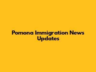 Pomona Immigration News Updates