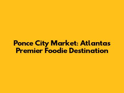 Ponce City Market: Atlanta's Premier Foodie Destination
