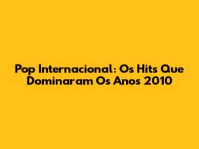 Pop Internacional: Os Hits Que Dominaram Os Anos 2010