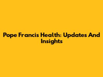Pope Francis' Health: Updates And Insights