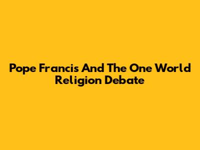 Pope Francis And The One World Religion Debate