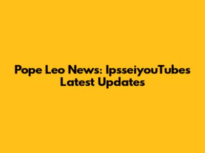 Pope Leo News: IpsseiyouTube's Latest Updates