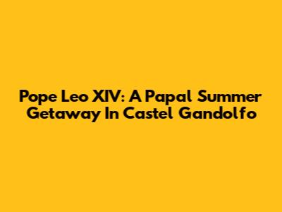 Pope Leo XIV: A Papal Summer Getaway In Castel Gandolfo