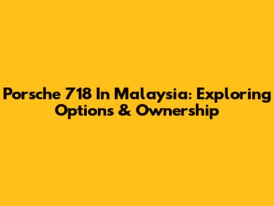 Porsche 718 In Malaysia: Exploring Options & Ownership