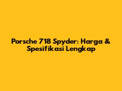 Porsche 718 Spyder: Harga & Spesifikasi Lengkap