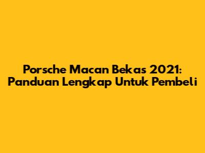 Porsche Macan Bekas 2021: Panduan Lengkap Untuk Pembeli