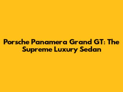 Porsche Panamera Grand GT: The Supreme Luxury Sedan
