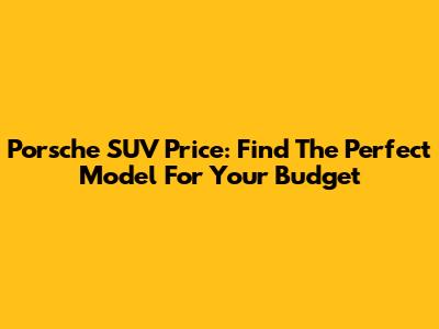 Porsche SUV Price: Find The Perfect Model For Your Budget