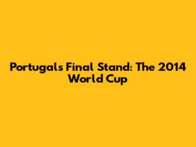 Portugal's Final Stand: The 2014 World Cup