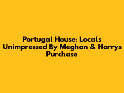 Portugal House: Locals Unimpressed By Meghan & Harry's Purchase