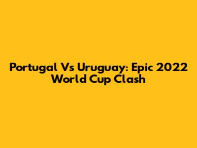 Portugal Vs Uruguay: Epic 2022 World Cup Clash