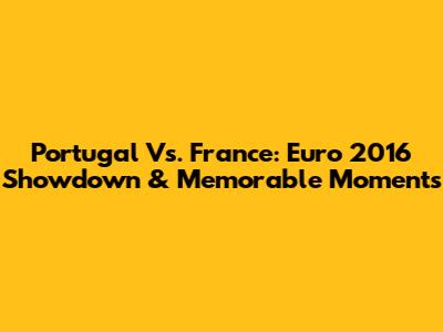 Portugal Vs. France: Euro 2016 Showdown & Memorable Moments