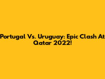Portugal Vs. Uruguay: Epic Clash At Qatar 2022!