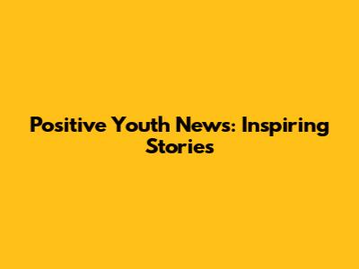 Positive Youth News: Inspiring Stories
