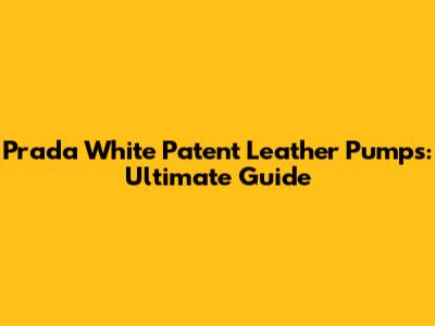 Prada White Patent Leather Pumps: Ultimate Guide