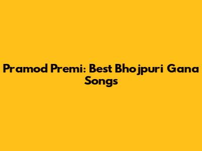 Pramod Premi: Best Bhojpuri Gana Songs