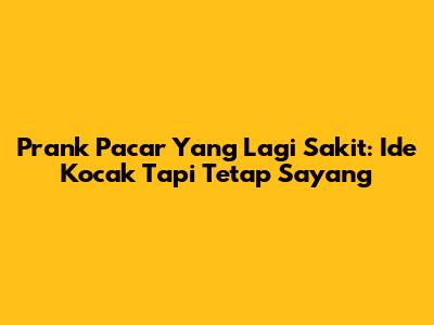 Prank Pacar Yang Lagi Sakit: Ide Kocak Tapi Tetap Sayang