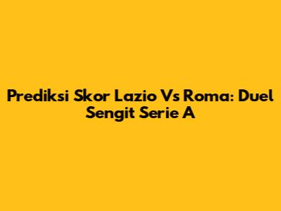 Prediksi Skor Lazio Vs Roma: Duel Sengit Serie A