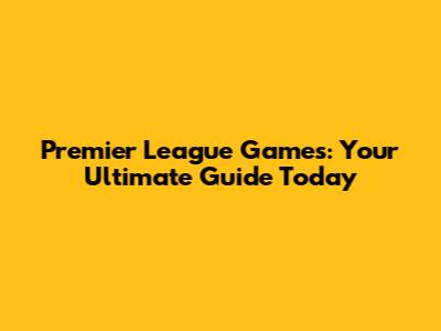 Premier League Games: Your Ultimate Guide Today