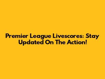 Premier League Livescores: Stay Updated On The Action!