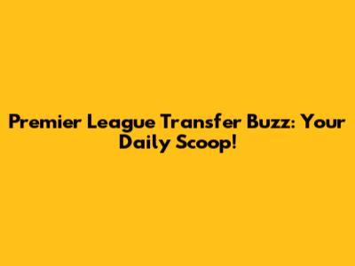 Premier League Transfer Buzz: Your Daily Scoop!
