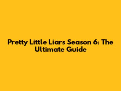 Pretty Little Liars Season 6: The Ultimate Guide