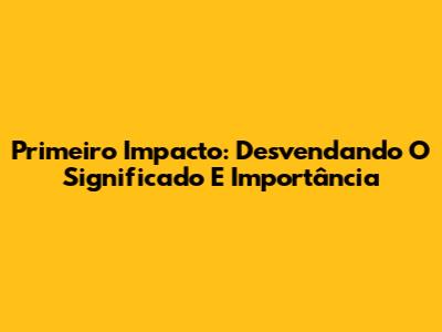 Primeiro Impacto: Desvendando O Significado E Importância