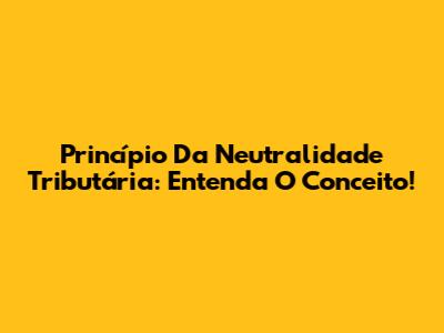 Princípio Da Neutralidade Tributária: Entenda O Conceito!