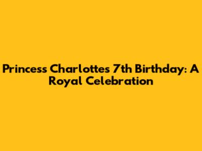 Princess Charlotte's 7th Birthday: A Royal Celebration