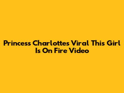 Princess Charlotte's Viral 'This Girl Is On Fire' Video