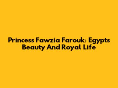 Princess Fawzia Farouk: Egypt's Beauty And Royal Life