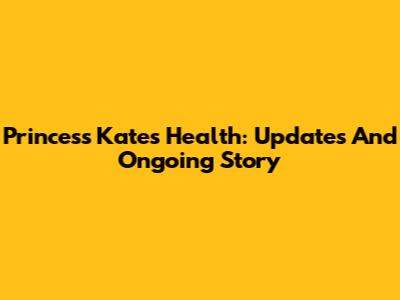 Princess Kate's Health: Updates And Ongoing Story