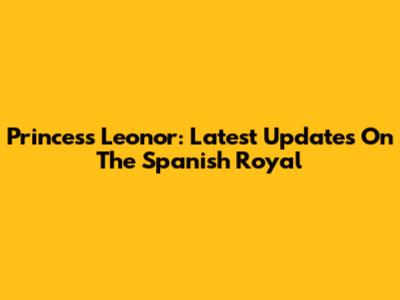 Princess Leonor: Latest Updates On The Spanish Royal
