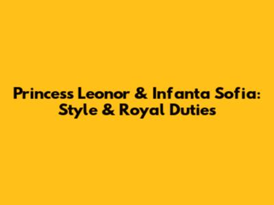 Princess Leonor & Infanta Sofia: Style & Royal Duties