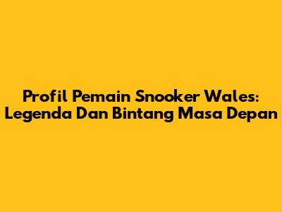 Profil Pemain Snooker Wales: Legenda Dan Bintang Masa Depan