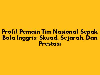 Profil Pemain Tim Nasional Sepak Bola Inggris: Skuad, Sejarah, Dan Prestasi