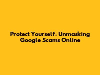 Protect Yourself: Unmasking Google Scams Online