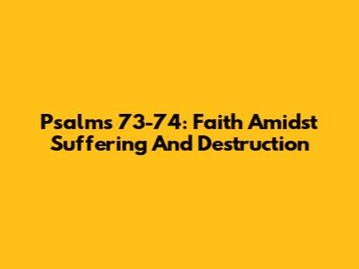 Psalms 73-74: Faith Amidst Suffering And Destruction
