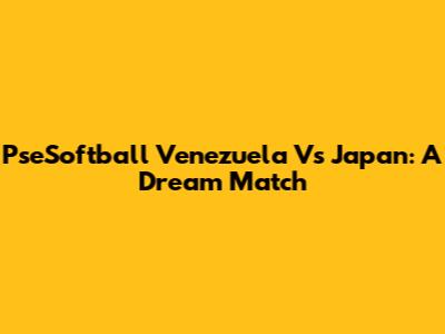 PseSoftball Venezuela Vs Japan: A Dream Match
