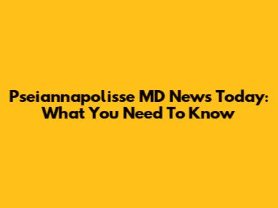Pseiannapolisse MD News Today: What You Need To Know