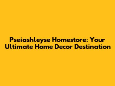 Pseiashleyse Homestore: Your Ultimate Home Decor Destination