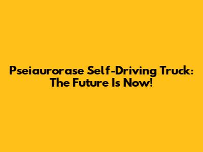 Pseiaurorase Self-Driving Truck: The Future Is Now!