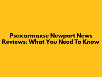 Pseicarmaxse Newport News Reviews: What You Need To Know