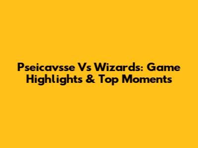 Pseicavsse Vs Wizards: Game Highlights & Top Moments