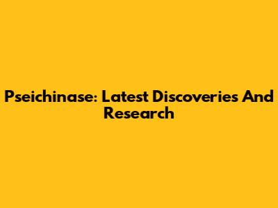 Pseichinase: Latest Discoveries And Research