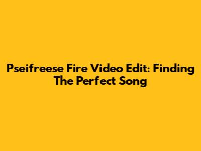 Pseifreese Fire Video Edit: Finding The Perfect Song