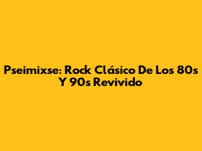 Pseimixse: Rock Clásico De Los 80s Y 90s Revivido