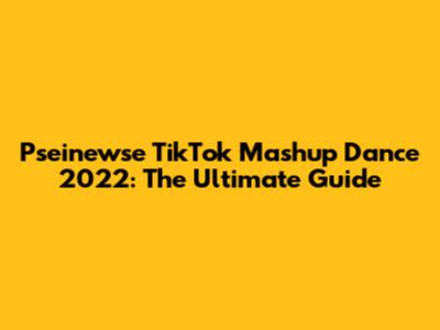 Pseinewse TikTok Mashup Dance 2022: The Ultimate Guide