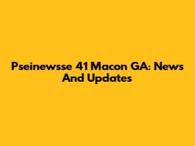 Pseinewsse 41 Macon GA: News And Updates